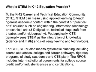 What is STEM in K-12 Education Practice?
To the K-12 Career and Technical Education Community
(CTE), STEM can mean using applied learning to teach
rigorous academic content within the context of “practical
arts” courses such as engineering, information technology,
or technical arts (3-D digital art, technical stagecraft from
theatre, and/or videography). Pedagogically, CTE
generally sees STEM as the integration of knowledge
(science and math) and skill (engineering and technology).
For CTE, STEM also means systematic planning including
course sequences, college and career pathways, rigorous
programs of study (academic and CTE plan). The RPOS
includes inter-institutional agreements for college course
credit and/or industry licenses and certifications.
 