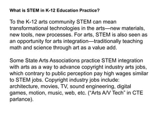 What is STEM in K-12 Education Practice?
To the K-12 arts community STEM can mean
transformational technologies in the arts—new materials,
new tools, new processes. For arts, STEM is also seen as
an opportunity for arts integration—traditionally teaching
math and science through art as a value add.
Some State Arts Associations practice STEM integration
with arts as a way to advance copyright industry arts jobs,
which contrary to public perception pay high wages similar
to STEM jobs. Copyright industry jobs include:
architecture, movies, TV, sound engineering, digital
games, motion, music, web, etc. (“Arts A/V Tech” in CTE
parlance).
 
