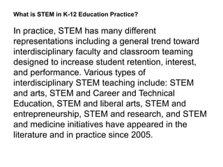 What is STEM in K-12 Education Practice?
In practice, STEM has many different
representations including a general trend toward
interdisciplinary faculty and classroom teaming
designed to increase student retention, interest,
and performance. Various types of
interdisciplinary STEM teaching include: STEM
and arts, STEM and Career and Technical
Education, STEM and liberal arts, STEM and
entrepreneurship, STEM and research, and STEM
and medicine initiatives have appeared in the
literature and in practice since 2005.
 