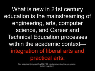 What is new in 21st century
education is the mainstreaming of
engineering, arts, computer
science, and Career and
Technical Education processes
within the academic context—
integration of liberal arts and
practical arts.
(New subjects and courses (Eng/CS), POS, interdisciplinary teaching and projects,
content integration)
 