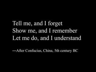 Tell me, and I forget
Show me, and I remember
Let me do, and I understand
—After Confucius, China, 5th century BC
 