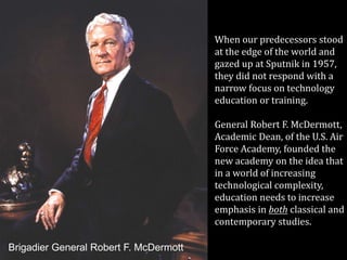 When our predecessors stood
at the edge of the world and
gazed up at Sputnik in 1957,
they did not respond with a
narrow focus on technology
education or training.
General Robert F. McDermott,
Academic Dean, of the U.S. Air
Force Academy, founded the
new academy on the idea that
in a world of increasing
technological complexity,
education needs to increase
emphasis in both classical and
contemporary studies.
Brigadier General Robert F. McDermott
 