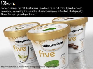 http://www.thefoundry.co.uk/case-studies/package-design-made-easy-in-modo/
For our clients, the 3D illustrations I produce have cut costs by reducing or
completely replacing the need for physical comps and final art photography.
Gene Dupont, genedupont.com
 