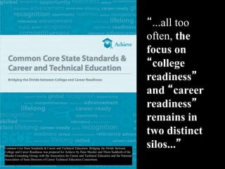 Common Core State Standards & Career and Technical Education: Bridging the Divide between
College and Career Readiness was prepared for Achieve by Hans Meeder and Thom Suddreth of the
Meeder Consulting Group, with the Association for Career and Technical Education and the National
Association of State Directors of Career Technical Education Consortium.
“...all too
often, the
focus on
“college
readiness”
and “career
readiness”
remains in
two distinct
silos...”
 