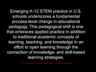 (POS, interdisciplinary teaching and projects, and content integration)
Emerging K-12 STEM practice in U.S.
schools underscores a fundamental
process-level change in educational
pedagogy. This pedagogical shift is one
that embraces applied practice in addition
to traditional academic concepts of
learning, teaching, and knowledge in an
effort to open learning through the
connection of knowledge- and skill-based
learning strategies.
 