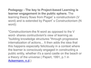 Pedagogy - The key to Project-based Learning is
learner engagement in the public sphere. The
learning theory flows from Piaget’s constructivism (V
word) and is extended by Papert’s Constructionism (N
word):
"Constructionism-the N word as opposed to the V
word- shares contructivism's view of learning as
"building knowledge structures "through progressive
internalization of actions... It then adds the idea that
this happens especially felicitously in a context where
the learner is consciously engaged in constructing a
public entity, whether it's a sand castle on the beach or
a theory of the universe ( Papert, 1991, p.1 in
Ackermann, n.d.)
 