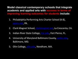 1. Philadelphia Performing Arts Charter School (K-8),
ppacs.net, PA.
2. Clark Magnet School, clarkmagnet.net, La Crescenta, CA.
3. Indian River State College, irsc.edu, Fort Pierce, FL.
4. University of Maryland Baltimore County, umbc.edu,
Baltimore, MD.
5. Olin College, olin.edu, Needham, MA.
Model classical contemporary schools that integrate
academic and applied arts with success in terms of
improving learning outcomes for students include:
 