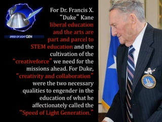 For Dr. Francis X.
“Duke” Kane
liberal education
and the arts are
part and parcel to
STEM education and the
cultivation of the
“creativeforce” we need for the
missions ahead. For Duke,
“creativity and collaboration”
were the two necessary
qualities to engender in the
education of what he
affectionately called the
“Speed of Light Generation.”
 