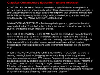 ADAPTIVE LEADERSHIP - Adaptive leadership is specifically about change that is
led by a broad spectrum of community stakeholders who are empowered to innovate. In
short, adaptive leadership is about leaders who empower their people to innovate from
within. Adaptive leadership is also change led from the bottom up and the top down
simultaneously. (See “Native Innovation” section below)
INNOVATION LABORATORIES – Positioning challenges and opportunities from the
community (local and/or global) in the center of learning and education goals through
student- and teacher-driven innovation projects.
CULTURE of INNOVATION – In the TEAMS School, the context and frame for learning
is real world and purpose driven, incorporating failure as feedback to the learning
process. A culture of innovation is conducive to learning, improving, and adapting while
fostering risk taking. In this view, learning cannot be achieved without a culture
accepting and encouraging risk taking while incorporating feedback into the learning
loop.
PRE-K to PhD NETWORKS, SYSTEMS, & PATHWAYS – TEAMS Schools work on
creating meaningful and evolving programs of study. Programs of study include
integrated academic, arts, and CTE courses. Programs of study are also sequenced
programs designed by students to achieve life, learning, and career goals. Programs of
study also connect K-12, Community College, University and the Adult Continuing
Education pathways into a coherent system. A primary concern in creating modern
human capital systems is the transferability of credit among institutions and the creation
of non-linear networks of learning rather than linear “pipelines.”
Classical Contemporary Education - Systems Innovation
 