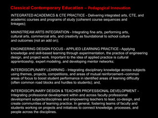 INTEGRATED ACADEMICS & CTE PRACTICE - Delivering integrated arts, CTE, and
academic courses and programs of study (coherent course sequences and
linkages);
MAINSTREAM ARTS INTEGRATION - Integrating fine arts, performing arts,
cultural arts, commercial arts, and creativity as foundational to school culture
and outcomes (not an add on);
ENGINEERING DESIGN FOCUS - APPLIED LEARNING PRACTICE - Applying
knowledge and skill-based learning through experimentation, the practice of engineering
design, and project work. Important to the idea of applied practice is cultural
apprenticeship, expert modeling, and developing mentor networks;
INTERDISCIPLINARY LEARNING - Integrating disciplinary knowledge across subjects
using themes, projects, competitions, and areas of mutual reinforcement--common
areas of focus to boost student performance in identified areas of learning difficulty
(often common road blocks and hurdles to students); and,
INTERDISCIPLINARY DESIGN & TEACHER PROFESSIONAL DEVELOPMENT -
Integrating professional development within and across faculty professional
development subjects/disciplines and empowering teachers to lead, co-design, and
create communities of learning practice. In general, fostering teams of faculty and
students working on projects and initiatives to connect knowledge, processes, and
people across the disciplines.
Classical Contemporary Education – Pedagogical Innovation
 