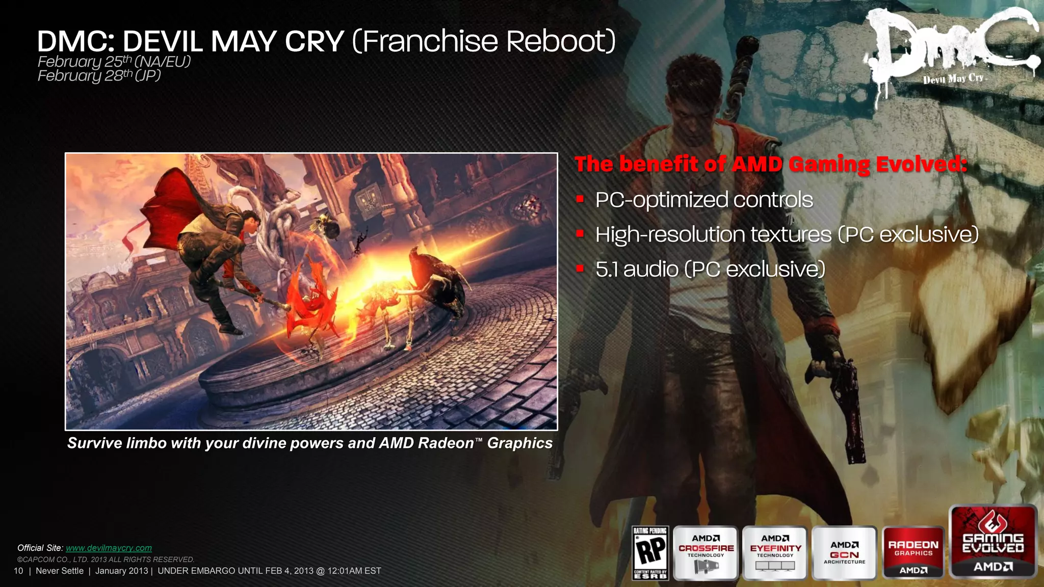
                                                                                   
                                                                                   




            Survive limbo with your divine powers and AMD Radeon™ Graphics




Official Site: www.devilmaycry.com
©CAPCOM CO., LTD. 2013 ALL RIGHTS RESERVED.
10 | Never Settle | January 2013 | UNDER EMBARGO UNTIL FEB 4, 2013 @ 12:01AM EST
 