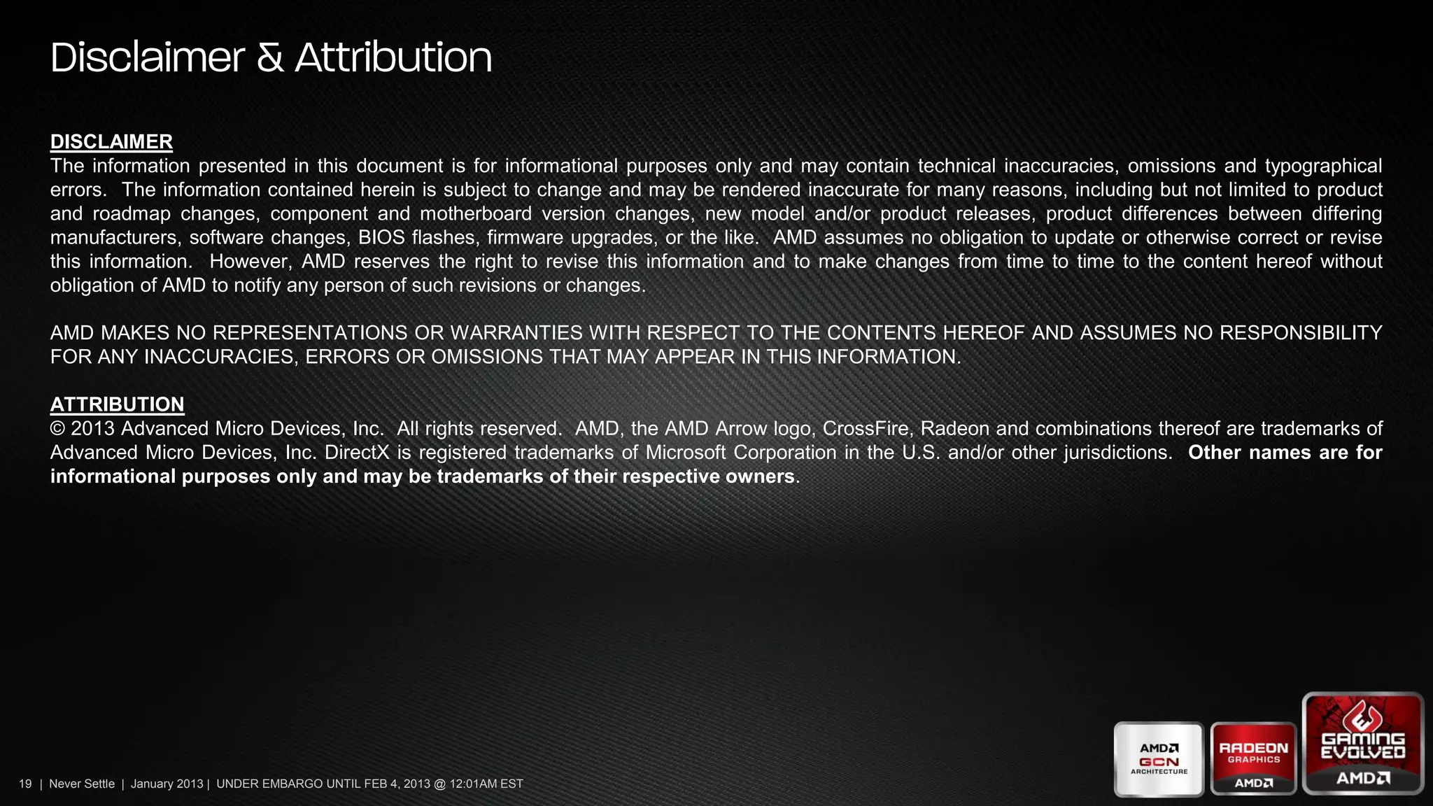 DISCLAIMER
     The information presented in this document is for informational purposes only and may contain technical inaccuracies, omissions and typographical
     errors. The information contained herein is subject to change and may be rendered inaccurate for many reasons, including but not limited to product
     and roadmap changes, component and motherboard version changes, new model and/or product releases, product differences between differing
     manufacturers, software changes, BIOS flashes, firmware upgrades, or the like. AMD assumes no obligation to update or otherwise correct or revise
     this information. However, AMD reserves the right to revise this information and to make changes from time to time to the content hereof without
     obligation of AMD to notify any person of such revisions or changes.

     AMD MAKES NO REPRESENTATIONS OR WARRANTIES WITH RESPECT TO THE CONTENTS HEREOF AND ASSUMES NO RESPONSIBILITY
     FOR ANY INACCURACIES, ERRORS OR OMISSIONS THAT MAY APPEAR IN THIS INFORMATION.

     ATTRIBUTION
     © 2013 Advanced Micro Devices, Inc. All rights reserved. AMD, the AMD Arrow logo, CrossFire, Radeon and combinations thereof are trademarks of
     Advanced Micro Devices, Inc. DirectX is registered trademarks of Microsoft Corporation in the U.S. and/or other jurisdictions. Other names are for
     informational purposes only and may be trademarks of their respective owners.




19 | Never Settle | January 2013 | UNDER EMBARGO UNTIL FEB 4, 2013 @ 12:01AM EST
 