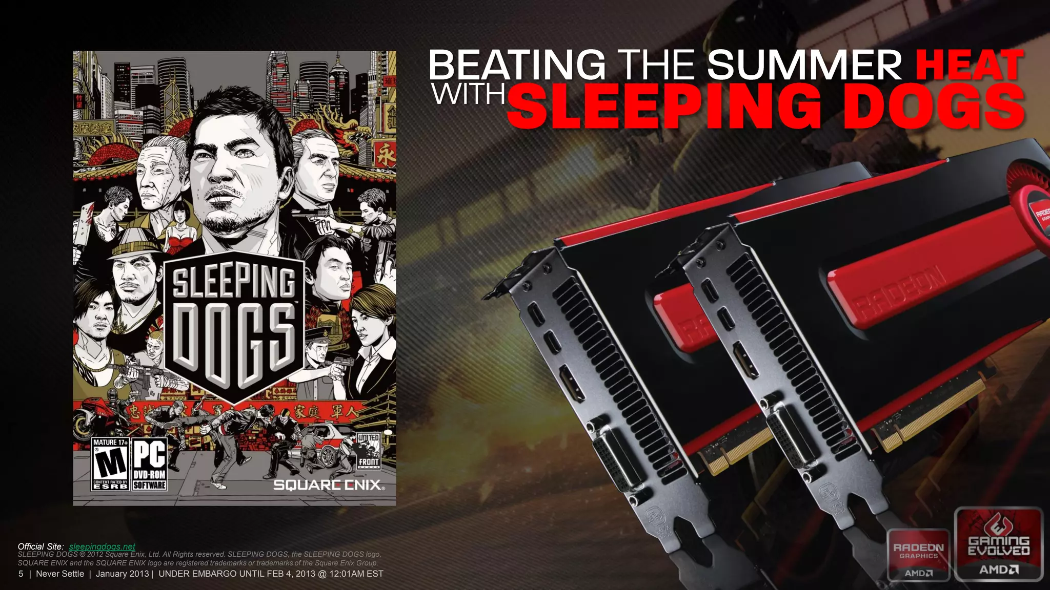Official Site: sleepingdogs.net
SLEEPING DOGS © 2012 Square Enix, Ltd. All Rights reserved. SLEEPING DOGS, the SLEEPING DOGS logo,
SQUARE ENIX and the SQUARE ENIX logo are registered trademarks or trademarks of the Square Enix Group.
5 | Never Settle | January 2013 | UNDER EMBARGO UNTIL FEB 4, 2013 @ 12:01AM EST
 