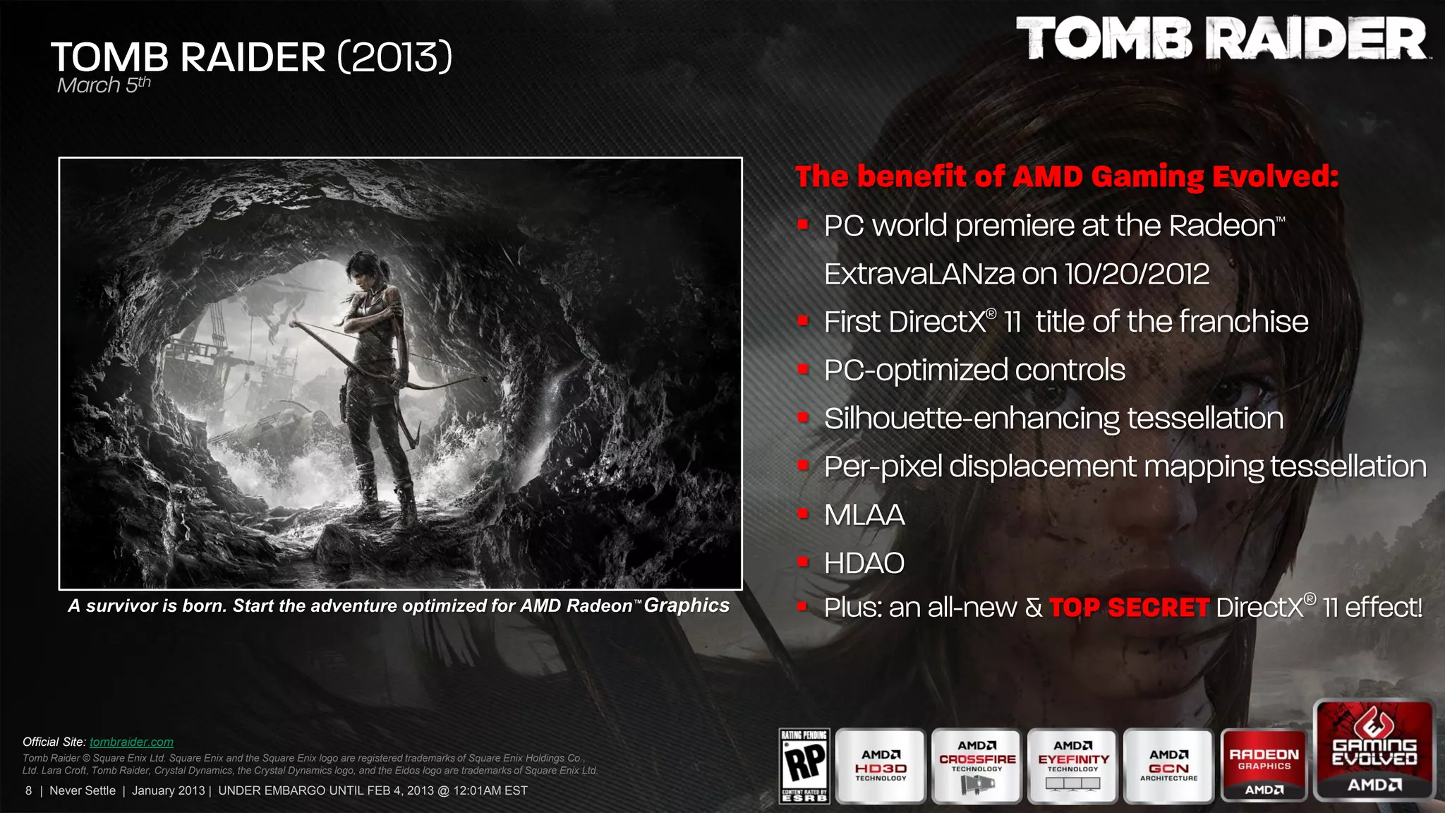


                                                                                                                                   
                                                                                                                                   
                                                                                                                                   
                                                                                                                                   
                                                                                                                                   
                                                                                                                                   
          A survivor is born. Start the adventure optimized for AMD Radeon™ Graphics                                               



Official Site: tombraider.com
Tomb Raider © Square Enix Ltd. Square Enix and the Square Enix logo are registered trademarks of Square Enix Holdings Co.,
Ltd. Lara Croft, Tomb Raider, Crystal Dynamics, the Crystal Dynamics logo, and the Eidos logo are trademarks of Square Enix Ltd.

8 | Never Settle | January 2013 | UNDER EMBARGO UNTIL FEB 4, 2013 @ 12:01AM EST
 