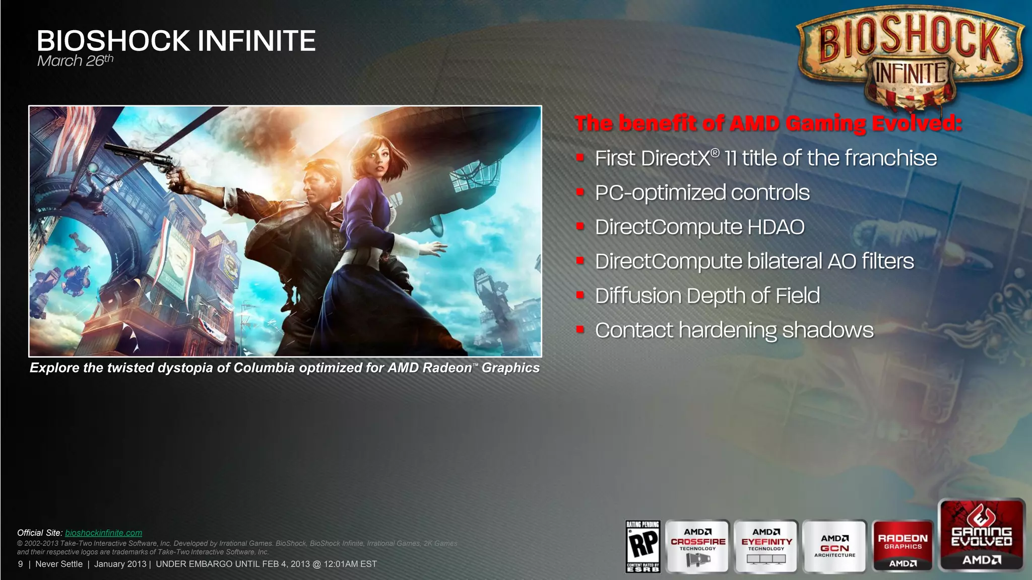 
                                                                                                                                         
                                                                                                                                         
                                                                                                                                         
                                                                                                                                         
                                                                                                                                         
   Explore the twisted dystopia of Columbia optimized for AMD Radeon™ Graphics




Official Site: bioshockinfinite.com
© 2002-2013 Take-Two Interactive Software, Inc. Developed by Irrational Games. BioShock, BioShock Infinite, Irrational Games, 2K Games
and their respective logos are trademarks of Take-Two Interactive Software, Inc.
9 | Never Settle | January 2013 | UNDER EMBARGO UNTIL FEB 4, 2013 @ 12:01AM EST
 