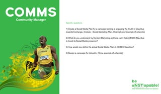 COMMSCommunity Manager
Specific questions
1) Create a Social Media Plan for a campaign aiming at engaging the Youth of Mauritius
towards Exchange. (Include - Social Marketing Plan, Channels and example of artworks)
2) What do you understand by Content Marketing and how can it help AIESEC Mauritius
to boost its Social Media presence?
3) How would you define the actual Social Media Plan of AIESEC Mauritius?
4) Design a campaign for LinkedIn. (Show example of artworks)
 