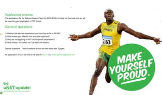 Application process
The applications for the National Support Team for 2015-2016 is divided into two parts and we will
be expecting your application in PDF format.
General questions
1) Mention the relevant experiences you have had so far in AIESEC
2) What makes you different from any other applicant?
3) Why are you applying as NST of the specific department ?
4) Why should I 'not' select you? (at least one reason)
Specific questions - These questions should not take more than 2 pages.
All applications should be sent to the specific MCVP CC irfaan.goomany@aiesec.net
 