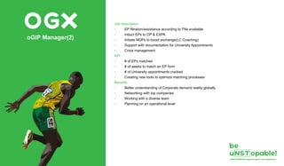 OGXoGIP Manager(2)
Job description
· EP filtration/assistance according to TNs available
· Induct EPs to OP & EXPA
· Initiate MDPs to boost exchange(LC Coaching)
· Support with documentation for University Appointments
· Crisis management
KPI
· # of EPs matched
· # of weeks to match an EP form
· # of University appointments cracked
· Creating new tools to optimize matching processes
Benefits
· Better understanding of Corporate demand reality globally
· Networking with top companies
· Working with a diverse team
· Planning on an operational level
 