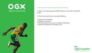 OGXSPECIFIC QUESTIONS
Specific questions ( Answer briefly- points where necessary)
a. What is your understanding about AIESEC Mauritius’ current state in the Students’
Sector?
b. What are your plans/views on improving the following:
i) Outreach in the Universities
ii) Off-peak EP recruitment
iii) IR Policies (where all do you plan to establish a Partnership)
iv) Standard & Satisfaction for universities + EPs
 