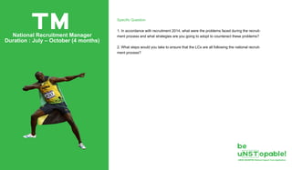 Specific Question
1. In accordance with recruitment 2014, what were the problems faced during the recruit-
ment process and what strategies are you going to adopt to counteract these problems?
2. What steps would you take to ensure that the LCs are all following the national recruit-
ment process?
TMNational Recruitment Manager
Duration : July – October (4 months)
 