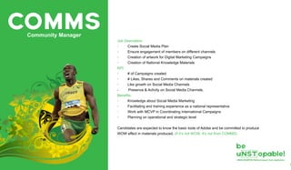 COMMSCommunity Manager
Job Description
· Create Social Media Plan
· Ensure engagement of members on different channels
· Creation of artwork for Digital Marketing Campaigns
· Creation of National Knowledge Materials
KPI:
· # of Campaigns created
· # Likes, Shares and Comments on materials created
· Like growth on Social Media Channels
- Presence & Activity on Social Media Channels.
Benefits:
· Knowledge about Social Media Marketing
· Facilitating and training experience as a national representative
· Work with MCVP in Coordinating International Campaigns
· Planning on operational and strategic level
Candidates are expected to know the basic tools of Adobe and be committed to produce
WOW effect in materials produced. (If it’s not WOW, It’s not from COMMS)
 