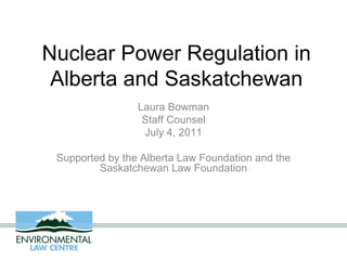 Nuclear Power Regulation in
 Alberta and Saskatchewan
                 Laura Bowman
                  Staff Counsel
                  July 4, 2011

 Supported by the Alberta Law Foundation and the
         Saskatchewan Law Foundation
 