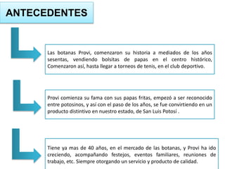 ANTECEDENTES
Las botanas Provi, comenzaron su historia a mediados de los años
sesentas, vendiendo bolsitas de papas en el centro histórico,
Comenzaron así, hasta llegar a torneos de tenis, en el club deportivo.
Provi comienza su fama con sus papas fritas, empezó a ser reconocido
entre potosinos, y así con el paso de los años, se fue convirtiendo en un
producto distintivo en nuestro estado, de San Luis Potosí .
Tiene ya mas de 40 años, en el mercado de las botanas, y Provi ha ido
creciendo, acompañando festejos, eventos familiares, reuniones de
trabajo, etc. Siempre otorgando un servicio y producto de calidad.
 