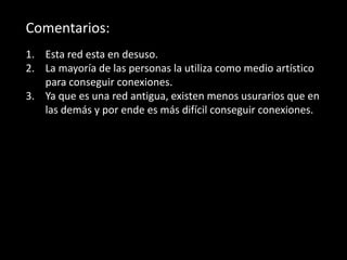 Comentarios:
1. Esta red esta en desuso.
2. La mayoría de las personas la utiliza como medio artístico
para conseguir conexiones.
3. Ya que es una red antigua, existen menos usurarios que en
las demás y por ende es más difícil conseguir conexiones.
 