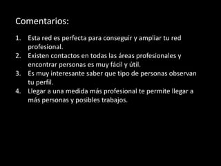 Comentarios:
1. Esta red es perfecta para conseguir y ampliar tu red
profesional.
2. Existen contactos en todas las áreas profesionales y
encontrar personas es muy fácil y útil.
3. Es muy interesante saber que tipo de personas observan
tu perfil.
4. Llegar a una medida más profesional te permite llegar a
más personas y posibles trabajos.
 