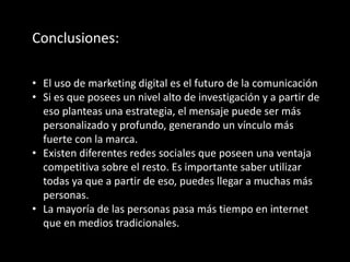 Conclusiones:
• El uso de marketing digital es el futuro de la comunicación
• Si es que posees un nivel alto de investigación y a partir de
eso planteas una estrategia, el mensaje puede ser más
personalizado y profundo, generando un vínculo más
fuerte con la marca.
• Existen diferentes redes sociales que poseen una ventaja
competitiva sobre el resto. Es importante saber utilizar
todas ya que a partir de eso, puedes llegar a muchas más
personas.
• La mayoría de las personas pasa más tiempo en internet
que en medios tradicionales.
 
