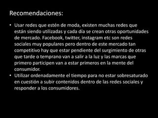 Recomendaciones:
• Usar redes que estén de moda, existen muchas redes que
están siendo utilizadas y cada día se crean otras oportunidades
de mercado. Facebook, twitter, instagram etc son redes
sociales muy populares pero dentro de este mercado tan
competitivo hay que estar pendiente del surgimiento de otras
que tarde o temprano van a salir a la luz y las marcas que
primero participen van a estar primeros en la mente del
consumidor.
• Utilizar ordenadamente el tiempo para no estar sobresaturado
en cuestión a subir contenidos dentro de las redes sociales y
responder a los consumidores.
 