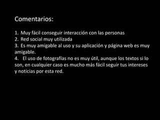 Comentarios:
1. Muy fácil conseguir interacción con las personas
2. Red social muy utilizada
3. Es muy amigable al uso y su aplicación y página web es muy
amigable.
4. El uso de fotografías no es muy útil, aunque los textos si lo
son, en cualquier caso es mucho más fácil seguir tus intereses
y noticias por esta red.
 