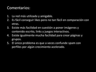 Comentarios:
1. La red más utilizada y amigable.
2. Es fácil conseguir likes pero no tan fácil en comparación con
otras.
3. Existe más facilidad en cuestión a poner imágenes y
contenido escrito, links y juegos interactivos.
4. Existe igualmente mucha facilidad para crear páginas y
grupos.
5. El único problema es que a veces confunde spam con
perfiles por algún crecimiento acelerado.
 