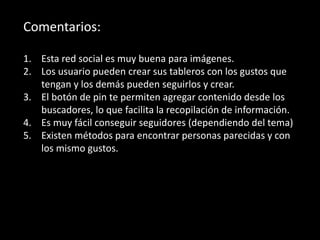 Comentarios:
1. Esta red social es muy buena para imágenes.
2. Los usuario pueden crear sus tableros con los gustos que
tengan y los demás pueden seguirlos y crear.
3. El botón de pin te permiten agregar contenido desde los
buscadores, lo que facilita la recopilación de información.
4. Es muy fácil conseguir seguidores (dependiendo del tema)
5. Existen métodos para encontrar personas parecidas y con
los mismo gustos.
 