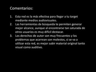 Comentarios:
1. Esta red es la más efectiva para llegar a tu target
mediante medios audiovisuales.
2. Las herramientas de búsqueda te permiten generar
mejor alcance, aunque al encontrarse tan saturada de
otros usuarios es muy difícil destacar.
3. Los derechos de autor son muy frecuentes y los
problemas que acarrean son molestos, si se va a
utilizar esta red, es mejor subir material original tanto
visual como auditivo.
 