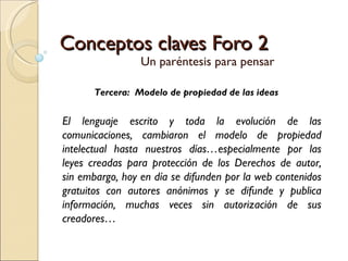 Conceptos claves Foro 2 Un paréntesis para pensar Tercera:  Modelo de propiedad de las ideas El lenguaje escrito y toda la evolución de las comunicaciones, cambiaron el modelo de propiedad intelectual hasta nuestros días…especialmente por las leyes creadas para protección de los Derechos de autor, sin embargo, hoy en día se difunden por la web contenidos gratuitos con autores anónimos y se difunde y publica información, muchas veces sin autorización de sus creadores… 
