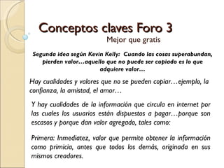 Conceptos claves Foro 3 Mejor que gratis Segunda idea según Kevin Kelly:  Cuando las cosas superabundan, pierden valor…aquello que no puede ser copiado es lo que adquiere valor… Hay cualidades y valores que no se pueden copiar…ejemplo, la confianza, la amistad, el amor… Y hay cualidades de la información que circula en internet por las cuales los usuarios están dispuestos a pagar…porque son escasos y porque dan valor agregado, tales como: Primera: Inmediatez, valor que permite obtener la información como primicia, antes que todos los demás, originada en sus mismos creadores. 