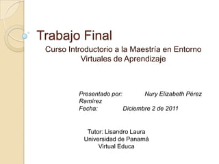 Trabajo Final
 Curso Introductorio a la Maestría en Entorno
           Virtuales de Aprendizaje



          Presentado por:        Nury Elizabeth Pérez
          Ramírez
          Fecha:          Diciembre 2 de 2011


            Tutor: Lisandro Laura
           Universidad de Panamá
                Virtual Educa
 