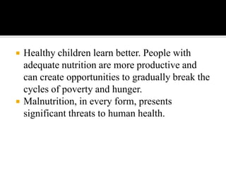  Healthy children learn better. People with
adequate nutrition are more productive and
can create opportunities to gradually break the
cycles of poverty and hunger.
 Malnutrition, in every form, presents
significant threats to human health.
 