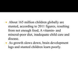  About 165 million children globally are
stunted, according to 2011 figures, resulting
from not enough food, A vitamin- and
mineral-poor diet, inadequate child care and
disease.
 As growth slows down, brain development
lags and stunted children learn poorly.
 