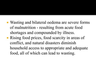  Wasting and bilateral oedema are severe forms
of malnutrition - resulting from acute food
shortages and compounded by illness.
 Rising food prices, food scarcity in areas of
conflict, and natural disasters diminish
household access to appropriate and adequate
food, all of which can lead to wasting.
 