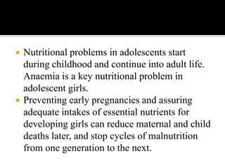  Nutritional problems in adolescents start
during childhood and continue into adult life.
Anaemia is a key nutritional problem in
adolescent girls.
 Preventing early pregnancies and assuring
adequate intakes of essential nutrients for
developing girls can reduce maternal and child
deaths later, and stop cycles of malnutrition
from one generation to the next.
 