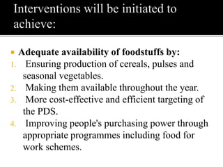  Adequate availability of foodstuffs by:
1. Ensuring production of cereals, pulses and
seasonal vegetables.
2. Making them available throughout the year.
3. More cost-effective and efficient targeting of
the PDS.
4. Improving people's purchasing power through
appropriate programmes including food for
work schemes.
 