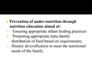  Prevention of under-nutrition through
nutrition education aimed at:
1. Ensuring appropriate infant feeding practices
2. Promoting appropriate intra-family
distribution of food based on requirements;
3. Dietary diversification to meet the nutritional
needs of the family.
 