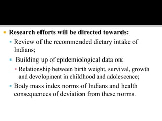  Research efforts will be directed towards:
 Review of the recommended dietary intake of
Indians;
 Building up of epidemiological data on:
▪ Relationship between birth weight, survival, growth
and development in childhood and adolescence;
 Body mass index norms of Indians and health
consequences of deviation from these norms.
 
