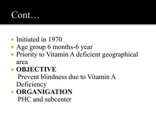  Initiated in 1970
 Age group 6 months-6 year
 Priority to Vitamin A deficient geographical
area
 OBJECTIVE
Prevent blindness due to Vitamin A
Deficiency
 ORGANIGATION
PHC and subcenter
 