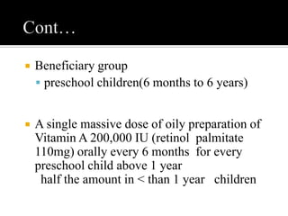  Beneficiary group
 preschool children(6 months to 6 years)
 A single massive dose of oily preparation of
Vitamin A 200,000 IU (retinol palmitate
110mg) orally every 6 months for every
preschool child above 1 year
half the amount in < than 1 year children
 