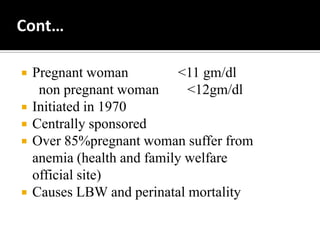  Pregnant woman <11 gm/dl
non pregnant woman <12gm/dl
 Initiated in 1970
 Centrally sponsored
 Over 85%pregnant woman suffer from
anemia (health and family welfare
official site)
 Causes LBW and perinatal mortality
 