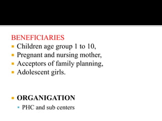 BENEFICIARIES
 Children age group 1 to 10,
 Pregnant and nursing mother,
 Acceptors of family planning,
 Adolescent girls.
 ORGANIGATION
 PHC and sub centers
 