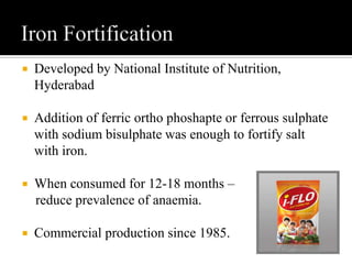  Developed by National Institute of Nutrition,
Hyderabad
 Addition of ferric ortho phoshapte or ferrous sulphate
with sodium bisulphate was enough to fortify salt
with iron.
 When consumed for 12-18 months –
reduce prevalence of anaemia.
 Commercial production since 1985.
 